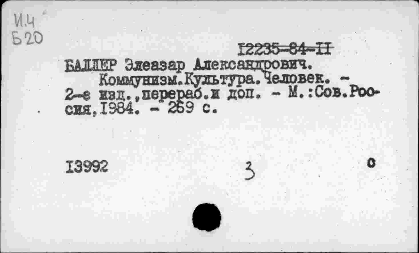 ﻿VI .Ц ьго
Г2235-84-Н БАЛЛЕР Элеазар Александрович.
Коммунизм. Культура.Человек. -2-е изд. .перераб.и доп. - М.:Сов.Россия. 1984. - 2ь9 с.
13992
5
О